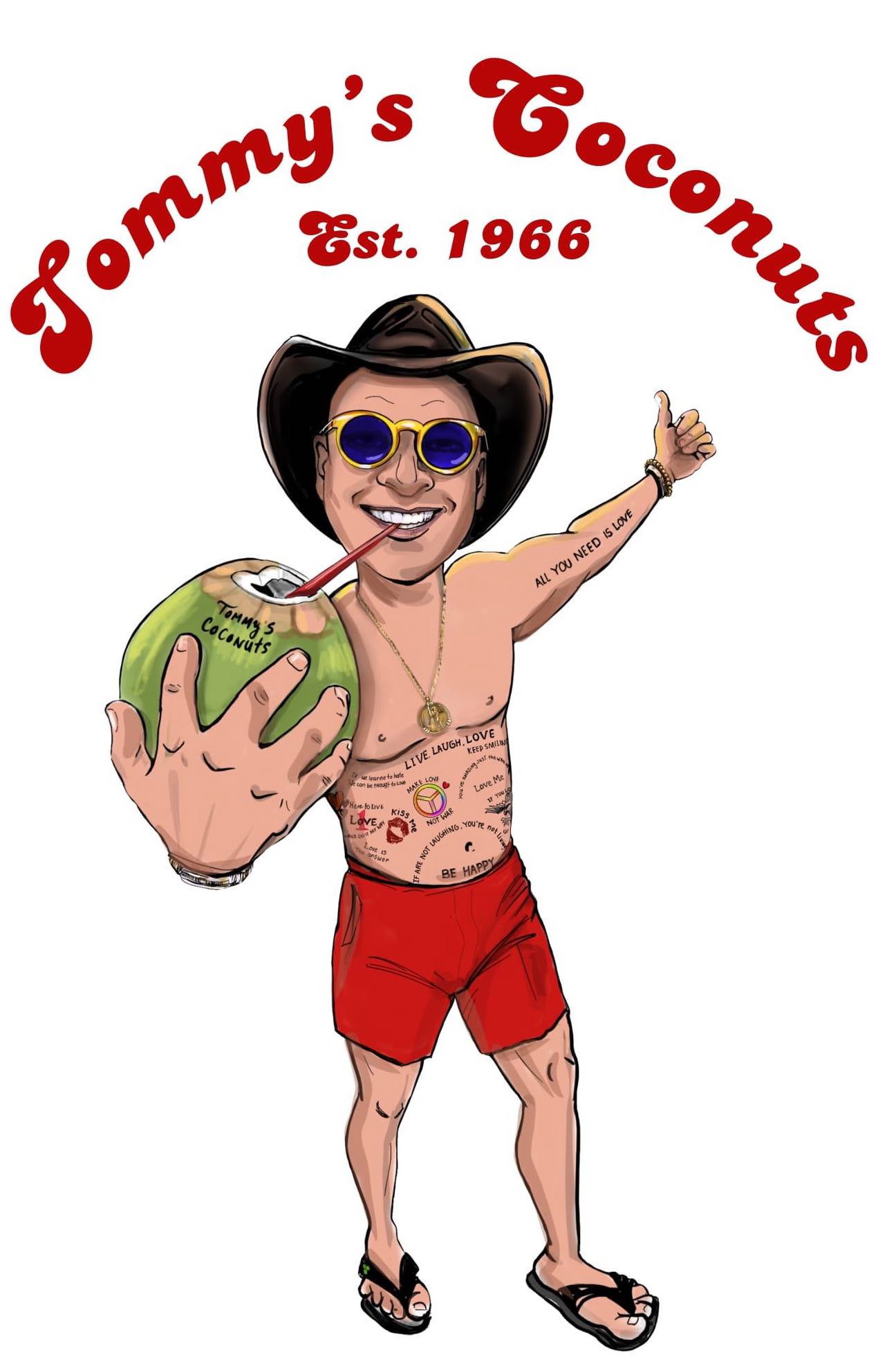 TOMMY'S COCONUTS EST. 1966 TOMMY'S COCONUTS ALL YOU NEED IS LOVE LIVE. LAUGH. LOVE. KEEP SMILING IF WE LEARNE TO HATE WE CAN BE TAUGHT TO LOVE HERE TO LIVE 1 LOVE GONE DO IT MY WAY LOVE IS THE ANSWER KISS ME MAKE LOVE NOT WAR YOU'RE SMILING JUST THE WAY LOVE ME IF YOU LO IF ARE NOT LAUGHING, YOU'RE NOT LIVING BE HAPPY