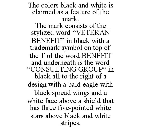 THE COLORS BLACK AND WHITE IS CLAIMED AS A FEATURE OF THE MARK. THE MARK CONSISTS OF THE STYLIZED WORD "VETERAN BENEFIT" IN BLACK WITH A TRADEMARK SYMBOL ON TOP OF THE T OF THE WORD BENEFIT AND UNDERNEATH IS THE WORD "CONSULTING GROUP" IN BLACK ALL TO THE RIGHT OF A DESIGN WITH A BALD EAGLE WITH BLACK SPREAD WINGS AND A WHITE FACE ABOVE A SHIELD THAT HAS THREE FIVE-POINTED WHITE STARS ABOVE BLACK AND WHITE STRIPES.